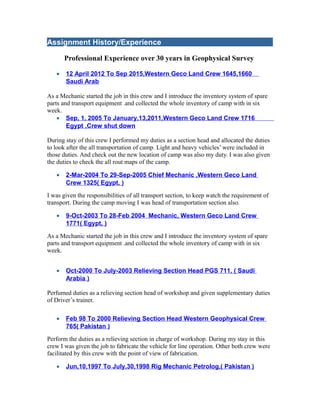 Assignment History/Experience
Professional Experience over 30 years in Geophysical Survey
• 12 April 2012 To Sep 2015,Western Geco Land Crew 1645,1660
Saudi Arab
As a Mechanic started the job in this crew and I introduce the inventory system of spare
parts and transport equipment .and collected the whole inventory of camp with in six
week.
• Sep, 1, 2005 To January,13,2011,Western Geco Land Crew 1716
Egypt ,Crew shut down
During stay of this crew I performed my duties as a section head and allocated the duties
to look after the all transportation of camp. Light and heavy vehicles’ were included in
those duties. And check out the new location of camp was also my duty. I was also given
the duties to check the all rout maps of the camp.
• 2-Mar-2004 To 29-Sep-2005 Chief Mechanic ,Western Geco Land
Crew 1325( Egypt, )
I was given the responsibilities of all transport section, to keep watch the requirement of
transport. During the camp moving I was head of transportation section also.
• 9-Oct-2003 To 28-Feb 2004 Mechanic, Western Geco Land Crew
1771( Egypt, )
As a Mechanic started the job in this crew and I introduce the inventory system of spare
parts and transport equipment .and collected the whole inventory of camp with in six
week.
• Oct-2000 To July-2003 Relieving Section Head PGS 711, ( Saudi
Arabia )
Perfumed duties as a relieving section head of workshop and given supplementary duties
of Driver’s trainer.
• Feb 98 To 2000 Relieving Section Head Western Geophysical Crew
765( Pakistan )
Perform the duties as a relieving section in charge of workshop. During my stay in this
crew I was given the job to fabricate the vehicle for line operation. Other both crew were
facilitated by this crew with the point of view of fabrication.
• Jun,10,1997 To July,30,1998 Rig Mechanic Petrolog,( Pakistan )
 