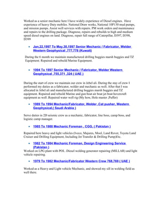 Worked as a senior mechanic here I have widely experience of Diesel engines. Have
experience of heavy Duty mobiles. National Draw works, National 10P130 mud pumps,
and mission pumps. Assist well services with repairs. PM work orders and maintenance
and repairs to the drilling package. Diagnose, repairs and rebuilds to high and medium
speed diesel engines on land. Diagnose, repair full range of Caterpillar, D397, D398,
D399
• Jan,22,1997 To May,30,1997 Senior Mechanic / Fabricator, Welder
Western Geophysical ,777,778 (Kuwait)
During the 6 month we maintain manufactured drilling buggies marsh buggies and TZ
Equipment. Repaired and rebuild Marine Equipment.
• 1994 To 1997 Senior Mechanic / Fabricator, Welder Western
Geophysical ,755,371 ,324 ( UAE )
During the start of crew we maintain our crew in Jebel ali. During the stay of crew I
performed my duties as a fabricator, welder and mechanic as well. After that I was
allocated in Jebel ali and manufactured drilling buggies marsh buggies and TZ
equipment. Repaired and rebuild Marine and gun boat air boat jet boat hovercraft
equipment as well .Repaired water well rig (My how, Hole master ,Puffer)
• 1989 To 1994 Mechanic/Fabricator, Welder ,Cat pusher, Western
Geophysical,( Saudi Arabia )
Serve duties in 2D seismic crew as a mechanic, fabricator, line boss, camp boss, and
logistic camp manager.
• 1985 To 1988 Mechanic Foreman , CGG, ( Pakistan )
Repaired here heavy and light vehicles (Iveco, Majures, Mool, Land Rover, Toyota Land
Cruiser and Drilling Equipment, Including Jet Transfer & Drilling Pump)Etc.
• 1982 To 1984 Mechanic Foreman, Design Engineering Service
(Pakistan )
Worked on LPG plant with POL .Diesel welding generator repairing (MILLAR) and light
vehicle repairing.
• 1979 To 1982 Mechanic/Fabricator Western Crew 768,769 ( UAE )
Worked as a Heavy and Light vehicle Mechanic, and showed my sill in welding field as
well there.
 