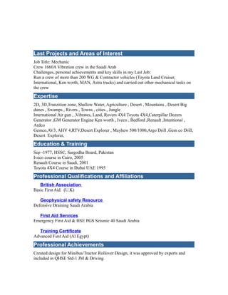 Last Projects and Areas of Interest
Job Title: Mechanic
Crew 1660A Vibration crew in the Saudi Arab
Challenges, personal achievements and key skills in my Last Job:
Run a crew of more than 200 WG & Contractor vehicles (Toyota Land Cruiser,
International, Ken worth, MAN, Astra trucks) and carried out other mechanical tasks on
the crew
Expertise
2D, 3D,Tranzition zone, Shallow Water, Agriculture , Desert , Mountains , Desert Big
dunes , Swamps , Rivers , Towns , cities , Jungle
International Air gun , ,Vibrates, Land, Rovers 4X4 Toyota 4X4,Caterpillar Dozers
Generator ,GM Generator Engine Ken worth , Iveco , Bedford ,Renault ,Intentional ,
Ardco
Gemco,AV3, AHV 4,RTV,Desert Explorer , Mayhew 500/1000,Argo Drill ,Gem co Drill,
Desert Explorer,
Education & Training
Sep -1977, HSSC, Sargodha Board, Pakistan
Iveco course in Cairo, 2005
Renault Course in Saudi, 2001
Toyota 4X4 Course in Dubai UAE 1995
Professional Qualifications and Affiliations
British Association
Basic First Aid. (U.K)
Geophysical safety Resource
Defensive Draining Saudi Arabia
First Aid Services
Emergency First Aid & HSE PGS Seismic 40 Saudi Arabia
Training Certificate
Advanced First Aid (Al Egypt)
Professional Achievements
Created design for Minibus/Tractor Rollover Design, it was approved by experts and
included in QHSE Std-1 JM & Driving
 