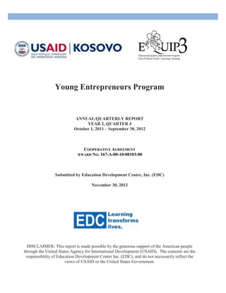 Young Entrepreneurs Program
ANNUAL/QUARTERLY REPORT
YEAR 2, QUARTER 4
October 1, 2011 – September 30, 2012
COOPERATIVE AGREEMENT
AWARD NO. 167-A-00-10-00103-00
Submitted by Education Development Center, Inc. (EDC)
November 30, 2012
DISCLAIMER: This report is made possible by the generous support of the American people
through the United States Agency for International Development (USAID). The contents are the
responsibility of Education Development Center Inc. (EDC), and do not necessarily reflect the
views of USAID or the United States Government.
 