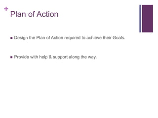 +
Plan of Action
 Design the Plan of Action required to achieve their Goals.
 Provide with help & support along the way.
 