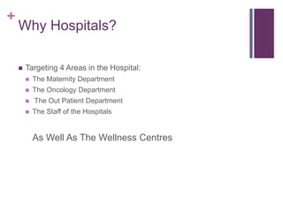 +
Why Hospitals?
 Targeting 4 Areas in the Hospital:
 The Maternity Department
 The Oncology Department
 The Out Patient Department
 The Staff of the Hospitals
As Well As The Wellness Centres
 