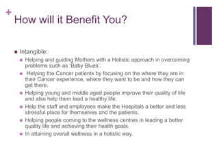 +
How will it Benefit You?
 Intangible:
 Helping and guiding Mothers with a Holistic approach in overcoming
problems such as ‘Baby Blues’.
 Helping the Cancer patients by focusing on the where they are in
their Cancer experience, where they want to be and how they can
get there.
 Helping young and middle aged people improve their quality of life
and also help them lead a healthy life.
 Help the staff and employees make the Hospitals a better and less
stressful place for themselves and the patients.
 Helping people coming to the wellness centres in leading a better
quality life and achieving their health goals.
 In attaining overall wellness in a holistic way.
 