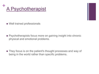 +
A Psychotherapist
 Well trained professionals
 Psychotherapists focus more on gaining insight into chronic
physical and emotional problems.
 They focus is on the patient's thought processes and way of
being in the world rather than specific problems.
 