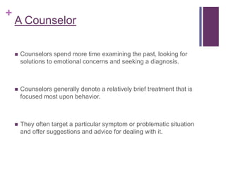 +
A Counselor
 Counselors spend more time examining the past, looking for
solutions to emotional concerns and seeking a diagnosis.
 Counselors generally denote a relatively brief treatment that is
focused most upon behavior.
 They often target a particular symptom or problematic situation
and offer suggestions and advice for dealing with it.
 