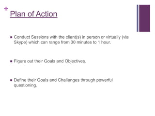 +
Plan of Action
 Conduct Sessions with the client(s) in person or virtually (via
Skype) which can range from 30 minutes to 1 hour.
 Figure out their Goals and Objectives.
 Define their Goals and Challenges through powerful
questioning.
 