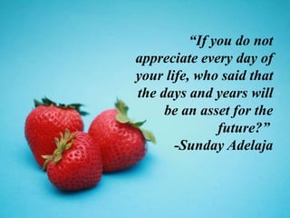 “If you do not
appreciate every day of
your life, who said that
the days and years will
be an asset for the
future?”
-Sunday Adelaja
 