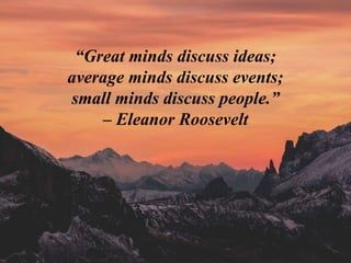 “Great minds discuss ideas;
average minds discuss events;
small minds discuss people.”
– Eleanor Roosevelt
 