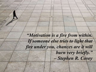 “Motivation is a fire from within.
If someone else tries to light that
fire under you, chances are it will
burn very briefly.”
– Stephen R. Covey
 