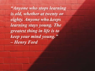 “Anyone who stops learning
is old, whether at twenty or
eighty. Anyone who keeps
learning stays young. The
greatest thing in life is to
keep your mind young.”
– Henry Ford
 