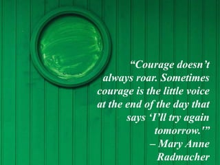 “Courage doesn’t
always roar. Sometimes
courage is the little voice
at the end of the day that
says ‘I’ll try again
tomorrow.'”
– Mary Anne
Radmacher
 