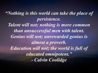 “Nothing is this world can take the place of
persistence.
Talent will not; nothing is more common
than unsuccessful men with talent.
Genius will not; unrewarded genius is
almost a proverb.
Education will not; the world is full of
educated omnipotent.”
- Calvin Coolidge
 