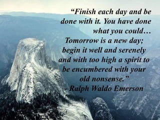 “Finish each day and be
done with it. You have done
what you could…
Tomorrow is a new day;
begin it well and serenely
and with too high a spirit to
be encumbered with your
old nonsense.”
- Ralph Waldo Emerson
 