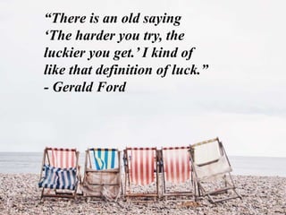 “There is an old saying
‘The harder you try, the
luckier you get.’ I kind of
like that definition of luck.”
- Gerald Ford
 