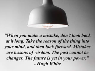“When you make a mistake, don’t look back
at it long. Take the reason of the thing into
your mind, and then look forward. Mistakes
are lessons of wisdom. The past cannot be
changes. The future is yet in your power.”
- Hugh White
 