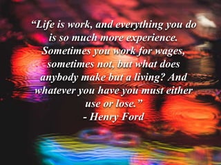 “Life is work, and everything you do
is so much more experience.
Sometimes you work for wages,
sometimes not, but what does
anybody make but a living? And
whatever you have you must either
use or lose.”
- Henry Ford
 