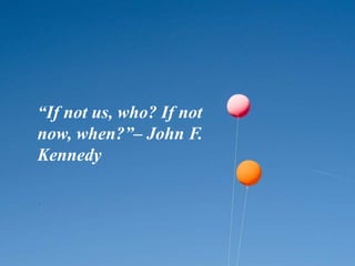“If not us, who? If not
now, when?”– John F.
Kennedy
 