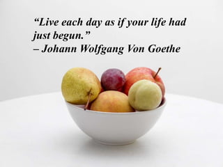 “Live each day as if your life had
just begun.”
– Johann Wolfgang Von Goethe
 