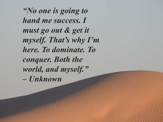 “No one is going to
hand me success. I
must go out & get it
myself. That’s why I’m
here. To dominate. To
conquer. Both the
world, and myself.”
– Unknown
 