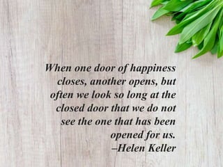 When one door of happiness
closes, another opens, but
often we look so long at the
closed door that we do not
see the one that has been
opened for us.
–Helen Keller
 