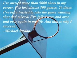 I’ve missed more than 9000 shots in my
career. I’ve lost almost 300 games. 26 times
I’ve been trusted to take the game winning
shot and missed. I’ve failed over and over
and over again in my life. And that is why I
succeed.
–Michael Jordan
 