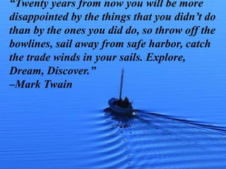 “Twenty years from now you will be more
disappointed by the things that you didn’t do
than by the ones you did do, so throw off the
bowlines, sail away from safe harbor, catch
the trade winds in your sails. Explore,
Dream, Discover.”
–Mark Twain
 