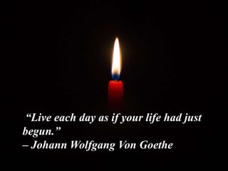 “Live each day as if your life had just
begun.”
– Johann Wolfgang Von Goethe
 