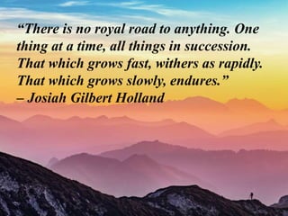 “There is no royal road to anything. One
thing at a time, all things in succession.
That which grows fast, withers as rapidly.
That which grows slowly, endures.”
– Josiah Gilbert Holland
 