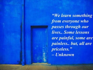 “We learn something
from everyone who
passes through our
lives.. Some lessons
are painful, some are
painless.. but, all are
priceless.”
– Unknown
 