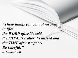“Three things you cannot recover
in life:
the WORD after it’s said,
the MOMENT after it’s missed and
the TIME after it’s gone.
Be Careful!”
– Unknown
 