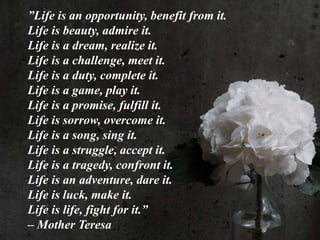 ”Life is an opportunity, benefit from it.
Life is beauty, admire it.
Life is a dream, realize it.
Life is a challenge, meet it.
Life is a duty, complete it.
Life is a game, play it.
Life is a promise, fulfill it.
Life is sorrow, overcome it.
Life is a song, sing it.
Life is a struggle, accept it.
Life is a tragedy, confront it.
Life is an adventure, dare it.
Life is luck, make it.
Life is life, fight for it.”
– Mother Teresa
 