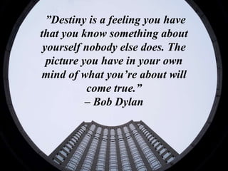 ”Destiny is a feeling you have
that you know something about
yourself nobody else does. The
picture you have in your own
mind of what you’re about will
come true.”
– Bob Dylan
 