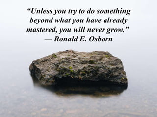“Unless you try to do something
beyond what you have already
mastered, you will never grow.”
― Ronald E. Osborn
 