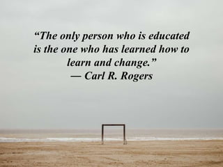 “The only person who is educated
is the one who has learned how to
learn and change.”
― Carl R. Rogers
 