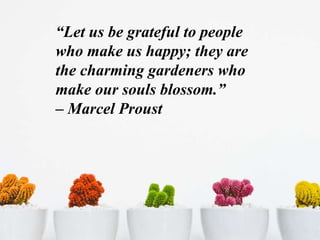 “Let us be grateful to people
who make us happy; they are
the charming gardeners who
make our souls blossom.”
– Marcel Proust
 