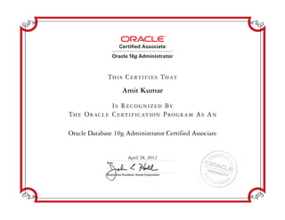 Senior Vice President, Oracle Corporation
Date
Certified Associate
Oracle 10g Administrator
Is Recognized By
The Oracle Certification Program As An
This Certifies That
Amit Kumar
Oracle Database 10g Administrator Certified Associate
April 28, 2012
 