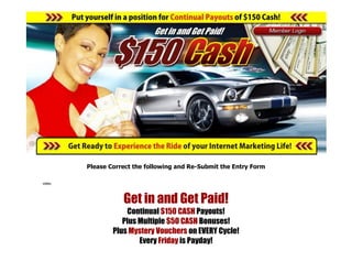 Please Correct the following and Re-Submit the Entry Form

video




                   Get in and Get Paid!
                    Continual $150 CASH Payouts!
                   Plus Multiple $50 CASH Bonuses!
                Plus Mystery Vouchers on EVERY Cycle!
                        Every Friday is Payday!
 