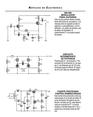 MONTAJES   DE   ELECTRONICA
                                    WA-WA
                               MODULADOR
                             PARA GUITARRA
                     Este circuito produce efectos modula-
                     dores del sonido de una guitarra, si se
                     intercala entre el captador de alta im-
                     pedancia, o preampliﬁcador, y el am-
                     pliﬁcador. Los cables de entrada y sali-
                     da deben ser blindados. El
                     potenciómetro P1 se acopla al pedal
                     de efectos.




                                  CIRCUITO
                              INTERMITENTE
                               DE POTENCIA
                     Presionando S1, se enciende LI. Pre-
                     sionando S2 se enciende L2 y se apa-
                     ga LI. Las lámparas son de 12V para
                     corrientes hasta de 500mA. El capaci-
                     tor de 2,2uF debe ser despolarizado.




                         FUENTE PROTEGIDA
                      CONTRA SOBRECARGAS
                     Esta fuente tiene protección contra las
                     sobrecargas en el circuito de salida. El
                     punto de disparo del sistema de pro-
                     tección, formado por Q2, está determi-
                     nado por el ajuste de P1. La fuente
                     emplea un transformador de 9 + 9V y
                     proporciona corrientes hasta de 200
                     mA.
 