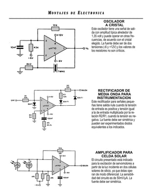 MONTAJES   DE   ELECTRONICA
                                OSCILADOR
                                  A CRISTAL
                     Este oscilador tiene una señal de sali-
                     da con amplitud típica alrededor de
                     1,35 volt y puede operar en otras fre-
                     cuencias, de acuerdo con el cristal
                     elegido. La fuente debe ser de dos
                     tensiones (-6 y +12V) y los valores de
                     los resistores no son críticos.




                           RECTIFICADOR DE
                           MEDIA ONDA PARA
                          INSTRUMENTACION
                     Este rectiﬁcador para señales peque-
                     ñas tiene salida nula cuando la tensión
                     de entrada es positiva y tensión igual
                     a la de entrada multiplicada por la re-
                     lación R2/R1, cuando la tensión es ne-
                     gativa. La fuente debe ser simétrica y
                     pueden ser experimentados diodos
                     equivalentes a los indicados.




                         AMPLIFICADOR PARA
                               CELDA SOLAR
                     El circuito presentado está indicado
                     para la excitación de servomotores a
                     partir de la luz incidente en dos células
                     solares de silicio, ya que éstas ope-
                     ran de modo diferencial. La sensibili-
                     dad del circuito es de 50mV/µA. La
                     fuente debe ser simétrica.
 