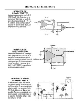 MONTAJES       DE   ELECTRONICA
         DETECTOR DE
       PICOS POSITIVOS
La base de este detector es el LM111
(LM211/LM311) de Texas, que es un
comparador diferencial. La fuente de
alimentación es simétrica de 15V y pa-
ra excitar la carga externa existe un
seguidor de tensión con el TL081, un
ampliﬁcador J-FET, de Texas.




         DETECTOR DE
       PASO POR CERO
Se trata de un detector de “pasaje por
cero” que provee una transición de ni-
vel para la señal de salida cuando la
tensión de la señal de entrada cruza el
nivel de cero volt. El circuito es sugeri-
do por Texas Inst., y hace uso de un
LM111 (LM211/LM311) y exige fuente
simétrica para alimentación.




     TEMPORIZADOR DE
       TIEMPOS LARGOS
El relé deja de accionar después de
una hora de presión sobre el interrup-
tor S1 de partida. El tiempo está deter-
minado por C2 y por la regulación de
P1. El relé debe ser de 12V, del tipo
sensible. Tiempos mayores están con-
dicionados a la existencia de fugas en
el capacitor electrolítico C2 que debe
ser de buena calidad.
 