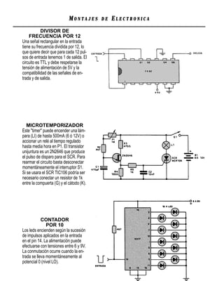 MONTAJES      DE   ELECTRONICA
            DIVISOR DE
    FRECUENCIA POR 12
Una señal rectangular en la entrada
tiene su frecuencia dividida por 12, lo
que quiere decir que para cada 12 pul-
sos de entrada tenemos 1 de salida. El
circuito es TTL y debe respetarse la
tensión de alimentación de 5V y la
compatibilidad de las señales de en-
trada y de salida.




   MICROTEMPORIZADOR
Este "timer" puede encender una lám-
para (LI) de hasta 500mA (6 ó 12V) o
accionar un relé al tiempo regulado
hasta media hora en P1. El transistor
unijuntura es un 2N2646 que produce
el pulso de disparo para el SCR. Para
rearmar el circuito basta desconectar
momentáneamente el interruptor S1.
Si se usara el SCR TIC106 podría ser
necesario conectar un resistor de 1k
entre la compuerta (G) y el cátodo (K).




            CONTADOR
               POR 10
Los leds encienden según la sucesión
de impulsos aplicados en la entrada
en el pin 14. La alimentación puede
efectuarse con tensiones entre 6 y 9V.
La conmutación ocurre cuando la en-
trada se lleva momentáneamente al
potencial 0 (nivel LO).
 