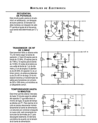MONTAJES      DE   ELECTRONICA
          SECUENCIAL
          DE POTENCIA
Este circuito puede usarse en el auto-
móvil, en señalización, con lámparas
de buena potencia. El transistor Q3
debe montarse con disipador de calor.
P1 permite el ajuste de la frecuencia,
cuya banda está determinada por C1 y
C2.




     TRANSMISOR DE RF
             DE 3,5MHZ
Este transmisor tiene un alcance entre
15 y 50 metros según la banda de
operación. L1 tiene 40 espiras para la
banda de 3,5 MHz, 20 espiras para la
de 7 MHz y 10 espiras para la banda
de 14 MHz. El núcleo de la bobina es
una varilla de ferrite de 1 cm de diá-
metro y 5 cm de longitud. El alambre
es de 28 AWG. El capacitor Cv es un
trimer común y la antena es telescópi-
ca de 30 a 80 cm de largo. En la mo-
dulación tenemos un transformador de
salida para transistores con primario
de 200 a 1000 ohms y el micrófono es
un altoparlante común.

  TEMPORIZADOR HASTA
            10 MINUTOS
Este trimer permite obtener intervalos
de hasta 10 minutos según la calidad
del capacitor C1 que debe tener un
mínimo de fugas. El ajuste del tiempo
se efectúa con P1. Para rearmar el cir-
cuito es preciso desconectar momen-
táneamente la fuente de alimentación,
y si estuviera por comenzar enseguida
un nuevo ciclo, será conveniente cor-
tocircuitar los terminales de C1 para
descargarlo totalmente. El relé tiene
una bobina de acuerdo con la tensión
de la fuente de alimentación.
 