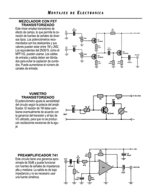 MONTAJES      DE   ELECTRONICA
   MEZCLADOR CON FET
      TRANSISTORIZADO
Este mixer emplea transistores de
efecto de campo, lo que permite la co-
nexión de fuentes de señales de diver-
sos tipos. Los potenciómetros reco-
mendados son los deslizantes y sus
valores pueden estar entre 1M y 2M2.
Los equivalentes del 2N3819, como el
MPF102, pueden usarse. Los cables
de entrada y salida deben ser blinda-
dos para evitar la captación de zumbi-
dos. Puede aumentarse el número de
canales de entrada.




              VUMETRO
      TRANSISTORIZADO
El potenciómetro ajusta la sensibilidad
del circuito según la potecia del ampli-
ﬁcador. El resistor de 1M debe cam-
biarse eventualmente de acuerdo con
la ganancia del transistor y el tipo de
VU utilizado, para que no se produz-
can oscilaciones excesivas de la agu-
ja.




  PREAMPLIFICADOR 741
Este circuito tiene una ganancia apro-
ximada de 50dB y puede funcionar
con fuentes de señales de impedancia
alta y mediana. La salida es de baja
impedancia y no es necesario usar
una fuente simétrica.
 