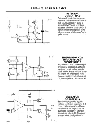 MONTAJES   DE   ELECTRONICA
                                  DETECTOR
                               DE MENTIRAS
                     Este aparato puede detectar peque-
                     ñas variaciones en la resistencia de la
                     piel. El potenciómetro P1 ajusta la
                     sensibilidad y P2 ajusta el fondo de
                     escala de M1 que es un VU común. El
                     sensor consiste en dos placas de me-
                     tal sobre las que “el interrogado” apo-
                     ya las manos.




                          INTERRUPTOR CON
                            OPERACIONAL Y
                             FUENTE SIMPLE
                     Al presionar S2 se acciona el relé y al
                     presionar S1 se desactiva. La fuente
                     es simple y el relé está de acuerdo
                     con la tensión. Puede funcionar la mis-
                     ma versión con tensiones de 9V. El
                     diodo en paralelo con el relé es de sili-
                     cio para uso general, como el 1N4148.




                                OSCILADOR
                              DE POTENCIA
                     Este circuito proporciona algunos
                     watts de sonido a un altoparlante de 8
                     ohms. Los transistores de salida de-
                     ben montarse con disipador. La fre-
                     cuencia se ajusta con P1 y también
                     depende del valor de C1. El oscilador
                     entra en operación al presionar S1.
 