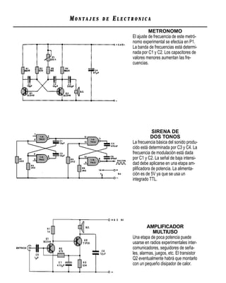 MONTAJES   DE   ELECTRONICA
                               METRONOMO
                     El ajuste de frecuencia de este metró-
                     nomo experimental se efectúa en P1.
                     La banda de frecuencias está determi-
                     nada por C1 y C2. Los capacitores de
                     valores menores aumentan las fre-
                     cuencias.




                                SIRENA DE
                                DOS TONOS
                     La frecuencia básica del sonido produ-
                     cido está determinada por C3 y C4. La
                     frecuencia de modulación está dada
                     por C1 y C2. La señal de baja intensi-
                     dad debe aplicarse en una etapa am-
                     pliﬁcadora de potencia. La alimenta-
                     ción es de 5V ya que se usa un
                     integrado TTL.




                              AMPLIFICADOR
                                 MULTIUSO
                     Una etapa de poca potencia puede
                     usarse en radios experimentales inter-
                     comunicadores, seguidores de seña-
                     les, alarmas, juegos, etc. El transistor
                     Q2 eventualmente habrá que montarlo
                     con un pequeño disipador de calor.
 