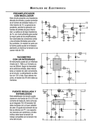MONTAJES      DE   ELECTRONICA
      PREAMPLIFICADOR
       CON MEZCLADOR
Este circuito presenta una impedancia
elevada de entrada y puede aumentar-
se el número de entradas hasta un lí-
mite máximo de 10. La ganancia es
excelente, permite la operación con
fuentes de señales de poca intensi-
dad. La salida es de baja impedancia,
de 1k, con nivel suﬁciente para excitar
la mayor parte de los ampliﬁcadores.
Son esenciales las conexiones cortas
y las entradas blindadas para evitar
los zumbidos. Un resistor en serie con
la fuente puede ayudar en el desaco-
plamiento y/o disminuir la tensión si se
usaran más de 12V.


           TACOMETRO
     CON UN INTEGRADO
El instrumento puede ser un miliampe-
rímetro de 0 - 1MA o un VUmetro co-
mún de 200mA. Según la intensidad
de la señal de entrada, debe interca-
larse un resistor de valor conveniente,
en el circuito. La alimentación se efec-
túa con 12V o más. Para valores ma-
yores, el resistor de 270 ohm debe au-
mentarse.




     FUENTE REGULADA Y
           ESTABILIZADA
Este estabilizador de tensión puede
usarse en una fuente de 0,5 a 37V con
corriente de hasta 2A, tiene como ba-
se el integrado 723. El transistor Q2
debe montarse con un buen radiador
de calor. El ajuste de la tensión de sa-
lida se efectúa con P1. Los capacito-
res menores son cerámicos y el elec-
trolítico debe tener la tensión de
trabajo compatible con la tensión má-
xima del circuito.
 