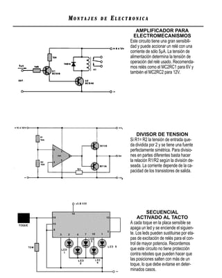 MONTAJES   DE   ELECTRONICA
                         AMPLIFICADOR PARA
                       ELECTROMECANISMOS
                     Este circuito tiene una gran sensibili-
                     dad y puede accionar un relé con una
                     corriente de sólo 5µA. La tensión de
                     alimentación determina la tensión de
                     operación del relé usado. Recomenda-
                     mos relés como el MC2RC1 para 6V y
                     también el MC2RC2 para 12V.




                         DIVISOR DE TENSION
                     Si R1= R2 la tensión de entrada que-
                     da dividida por 2 y se tiene una fuente
                     perfectamente simétrica. Para divisio-
                     nes en partes diferentes basta hacer
                     la relación R1/R2 según la división de-
                     seada. La corriente depende de la ca-
                     pacidad de los transistores de salida.




                               SECUENCIAL
                          ACTIVADO AL TACTO
                     A cada toque en la placa sensible se
                     apaga un led y se enciende el siguien-
                     te. Los leds pueden sustituirse por eta-
                     pas de excitación de relés para el con-
                     trol de mayor potencia. Recordemos
                     que este circuito no tiene protección
                     contra rebotes que pueden hacer que
                     las posiciones salten con más de un
                     toque, lo que debe evitarse en deter-
                     minados casos.
 