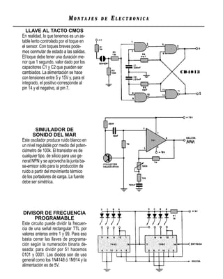 MONTAJES      DE   ELECTRONICA
  LLAVE AL TACTO CMOS
En realidad, lo que tenemos es un as-
table lento controlado por el toque en
el sensor. Con toques breves pode-
mos conmutar de estado a las salidas.
El toque debe tener una duración me-
nor que 1 segundo, valor dado por los
capacitores C1 y C2 que pueden ser
cambiados. La alimentación se hace
con tensiones entre 5 y 15V y, para el
integrado, el positivo corresponde al
pin 14 y el negativo, al pin 7.




        SIMULADOR DE
       SONIDO DEL MAR
Este oscilador produce ruido blanco en
un nivel regulable por medio del poten-
ciómetro de 100k. El transistor es de
cualquier tipo, de silicio para uso ge-
neral NPN y se aprovecha la junta ba-
se-emisor sólo para la producción de
ruido a partir del movimiento térmico
de los portadores de carga. La fuente
debe ser simétrica.




 DIVISOR DE FRECUENCIA
        PROGRAMABLE
Este circuito puede dividir la frecuen-
cia de una señal rectangular TTL por
valores enteros entre 1 y 99. Para eso
basta cerrar las llaves de programa-
ción según la numeración binaria de-
seada: para dividir por 51 hacemos
0101 y 0001. Los diodos son de uso
general como los 1N4148 ó 1N914 y la
alimentación es de 5V.
 