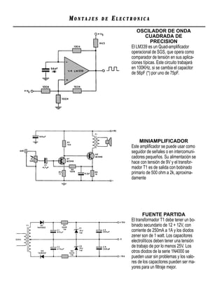 MONTAJES   DE   ELECTRONICA
                        OSCILADOR DE ONDA
                              CUADRADA DE
                                 PRECISION
                     El LM339 es un Quad-ampliﬁcador
                     operacional de SGS, que opera como
                     comparador de tensión en sus aplica-
                     ciones típicas. Este circuito trabajará
                     en 100KHz, si se cambia el capacitor
                     de 56pF (*) por uno de 75pF.




                         MINIAMPLIFICADOR
                     Este ampliﬁcador se puede usar como
                     seguidor de señales o en intercomuni-
                     cadores pequeños. Su alimentación se
                     hace con tensión de 9V y el transfor-
                     mador T1 es de salida con bobinado
                     primario de 500 ohm a 2k, aproxima-
                     damente




                            FUENTE PARTIDA
                     El transformador T1 debe tener un bo-
                     binado secundario de 12 + 12V, con
                     corriente de 250mA a 1A y los diodos
                     zener son de 1 watt. Los capacitores
                     electrolíticos deben tener una tensión
                     de trabajo de por lo menos 25V. Los
                     otros diodos de la serie 1N4000 se
                     pueden usar sin problemas y los valo-
                     res de los capacitores pueden ser ma-
                     yores para un ﬁltraje mejor.
 