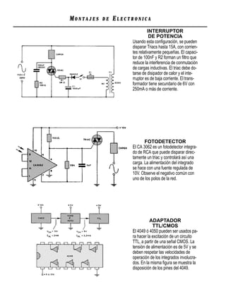 MONTAJES   DE   ELECTRONICA
                               INTERRUPTOR
                                DE POTENCIA
                     Usando esta conﬁguración, se pueden
                     disparar Triacs hasta 15A, con corrien-
                     tes relativamente pequeñas. El capaci-
                     tor de 100nF y R2 forman un ﬁltro que
                     reduce la interferencia de conmutación
                     de cargas inductivas. El triac debe do-
                     tarse de disipador de calor y el inte-
                     rruptor es de baja corriente. El trans-
                     formador tiene secundario de 6V con
                     250mA o más de corriente.




                            FOTODETECTOR
                     El CA 3062 es un fotodetector integra-
                     do de RCA que puede disparar direc-
                     tamente un triac y controlará así una
                     carga. La alimentación del integrado
                     se hace con una fuente regulada de
                     10V. Observe el negativo común con
                     uno de los polos de la red.




                               ADAPTADOR
                                 TTL/CMOS
                     El 4049 ó 4050 pueden ser usados pa-
                     ra hacer la excitación de un circuito
                     TTL, a partir de una señal CMOS. La
                     tensión de alimentación es de 5V y se
                     deben respetar las velocidades de
                     operación de los integrados involucra-
                     dos. En la misma ﬁgura se muestra la
                     disposición de los pines del 4049.
 